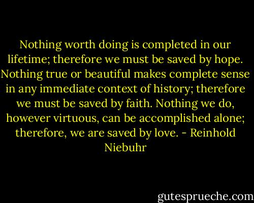 Nothing worth doing is completed in our lifetime; therefore we must be saved by hope. Nothing true or beautiful makes complete sense in any immediate context of history; therefore we must be saved by faith. Nothing we do, however virtuous, can be accomplished alone; therefore, we are saved by love. - Reinhold Niebuhr