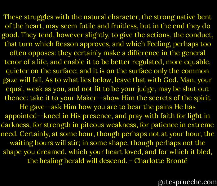These struggles with the natural character, the strong native bent of the heart, may seem futile and fruitless, but in the end they do good. They tend, however slightly, to give the actions, the conduct, that turn which Reason approves, and which Feeling, perhaps too often opposes: they certainly make a difference in the general tenor of a life, and enable it to be better regulated, more equable, quieter on the surface; and it is on the surface only the common gaze will fall. As to what lies below, leave that with God. Man, your equal, weak as you, and not fit to be your judge, may be shut out thence: take it to your Maker--show Him the secrets of the spirit He gave--ask Him how you are to bear the pains He has appointed--kneel in His presence, and pray with faith for light in darkness, for strength in piteous weakness, for patience in extreme need. Certainly, at some hour, though perhaps not at your hour, the waiting hours will stir; in some shape, though perhaps not the shape you dreamed, which your heart loved, and for which it bled, the healing herald will descend. - Charlotte Brontë