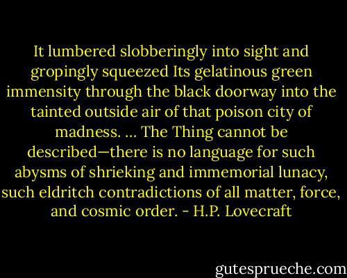 It lumbered slobberingly into sight and gropingly squeezed Its gelatinous green immensity through the black doorway into the tainted outside air of that poison city of madness. … The Thing cannot be described—there is no language for such abysms of shrieking and immemorial lunacy, such eldritch contradictions of all matter, force, and cosmic order. - H.P. Lovecraft