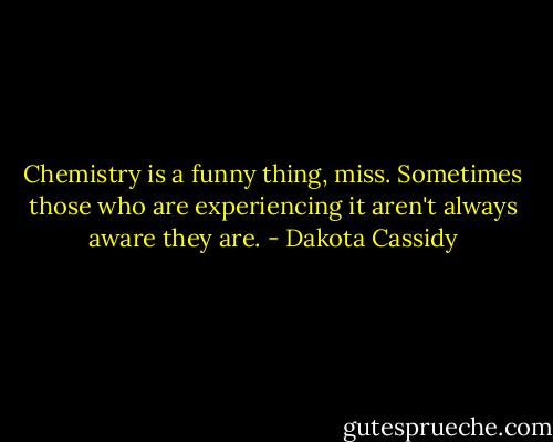 Chemistry is a funny thing, miss. Sometimes those who are experiencing it aren't always aware they are. - Dakota Cassidy