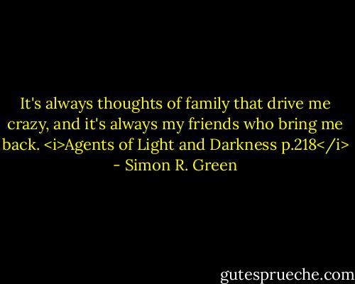 It's always thoughts of family that drive me crazy, and it's always my friends who bring me back.<br /><i>Agents of Light and Darkness p.218</i> - Simon R. Green