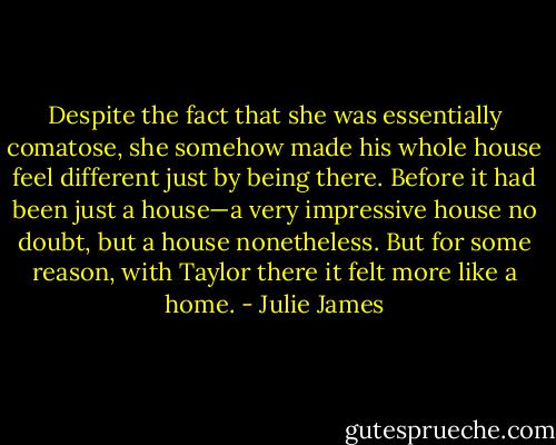 Despite the fact that she was essentially comatose, she somehow made his whole house feel different just by being there. Before it had been just a house—a very impressive house no doubt, but a house nonetheless. But for some reason, with Taylor there it felt more like a home. - Julie James