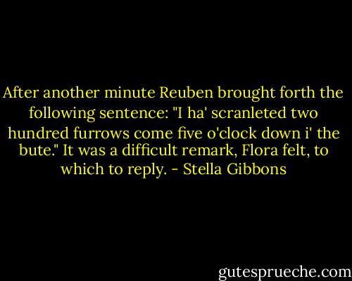 After another minute Reuben brought forth the following sentence:<br />"I ha' scranleted two hundred furrows come five o'clock down i' the bute."<br />It was a difficult remark, Flora felt, to which to reply. - Stella Gibbons