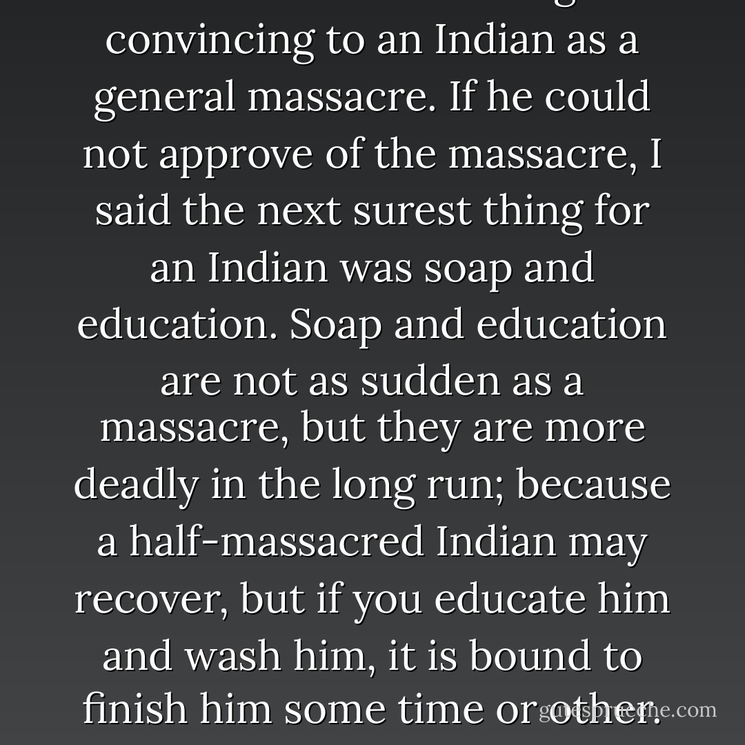I said there was nothing so convincing to an Indian as a general massacre. If he could not approve of the massacre, I said the next surest thing for an Indian was soap and education. Soap and education are not as sudden as a massacre, but they are more deadly in the long run; because a half-massacred Indian may recover, but if you educate him and wash him, it is bound to finish him some time or other. - Mark Twain