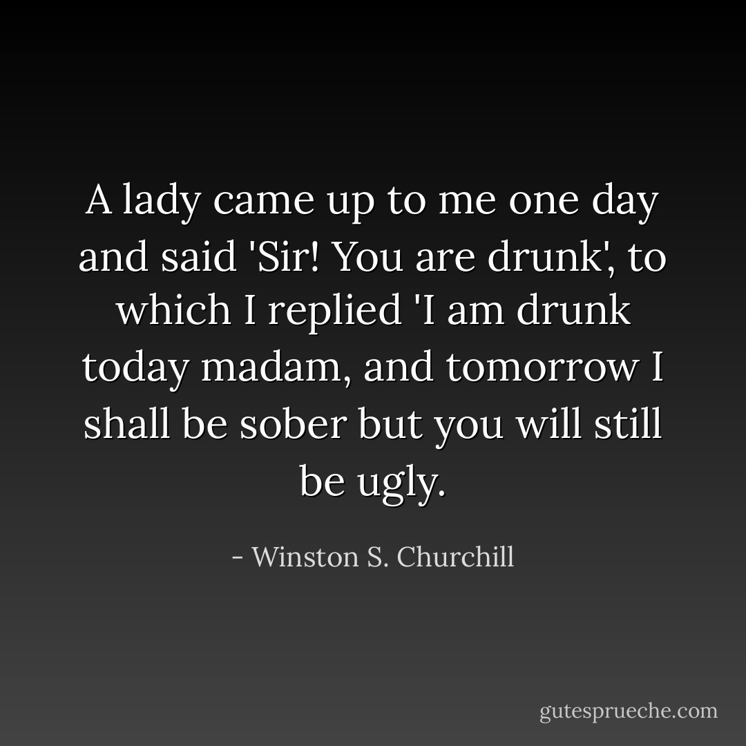 A lady came up to me one day and said 'Sir! You are drunk', to which I replied 'I am drunk today madam, and tomorrow I shall be sober but you will still be ugly. - Winston S. Churchill