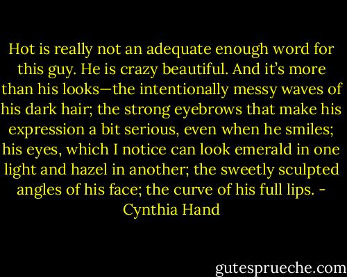 Hot is really not an adequate enough word for this guy. He is crazy beautiful. And it’s more than his looks—the intentionally messy waves of his dark hair; the strong eyebrows that make his expression a bit serious, even when he smiles; his eyes, which I notice can look emerald in one light and hazel in another; the sweetly sculpted angles of his face; the curve of his full lips. - Cynthia Hand