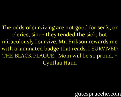 The odds of surviving are not good for serfs, or clerics, since they tended the sick, but miraculously I survive. Mr. Erikson rewards me with a laminated badge that reads, I SURVIVED THE BLACK PLAGUE. <br />Mom will be so proud. - Cynthia Hand