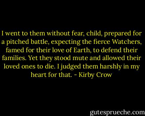 I went to them without fear, child, prepared for a pitched battle, expecting the fierce Watchers, famed for their love of Earth, to defend their families. Yet they stood mute and allowed their loved ones to die. I judged them harshly in my heart for that. - Kirby Crow