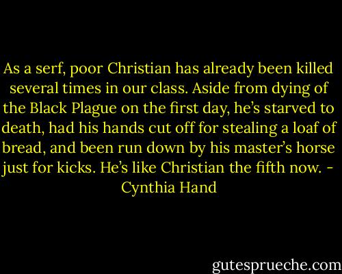 As a serf, poor Christian has already been killed several times in our class. Aside from dying of the Black Plague on the first day, he’s starved to death, had his hands cut off for stealing a loaf of bread, and been run down by his master’s horse just for kicks. He’s like Christian the fifth now. - Cynthia Hand