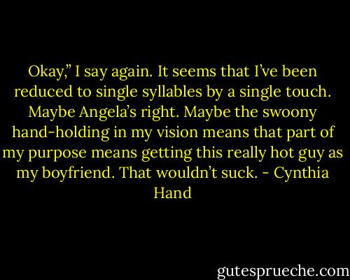 Okay,” I say again. It seems that I’ve been reduced to single syllables by a single touch. Maybe Angela’s right. Maybe the swoony hand-holding in my vision means that part of my purpose means getting this really hot guy as my boyfriend. That wouldn’t suck. - Cynthia Hand