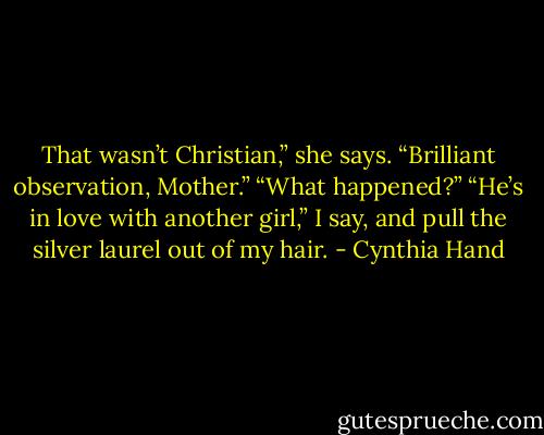 That wasn’t Christian,” she says.<br />“Brilliant observation, Mother.”<br />“What happened?”<br />“He’s in love with another girl,” I say, and pull the silver laurel out of my hair. - Cynthia Hand