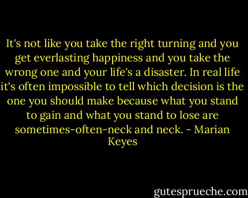It's not like you take the right turning and you get everlasting happiness and you take the wrong one and your life's a disaster. In real life it's often impossible to tell which decision is the one you should make because what you stand to gain and what you stand to lose are sometimes-often-neck and neck. - Marian Keyes