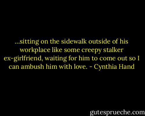 …sitting on the sidewalk outside of his workplace like some creepy stalker ex-girlfriend, waiting for him to come out so I can ambush him with love. - Cynthia Hand