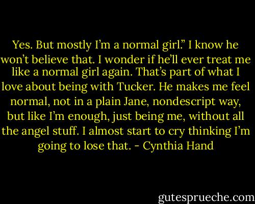 Yes. But mostly I’m a normal girl.” I know he won’t believe that. I wonder if he’ll ever treat me like a normal girl again. That’s part of what I love about being with Tucker.<br />He makes me feel normal, not in a plain Jane, nondescript way, but like I’m enough, just being me, without all the angel stuff. I almost start to cry thinking I’m going to lose that. - Cynthia Hand