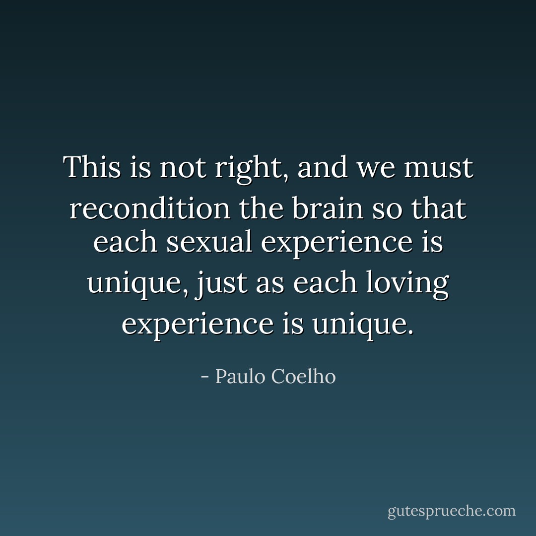 This is not right, and we must recondition the brain so that each sexual experience is unique, just as each loving experience is unique. - Paulo Coelho