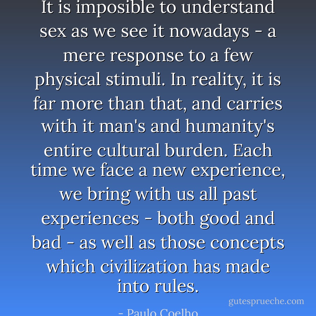 It is imposible to understand sex as we see it nowadays - a mere response to a few physical stimuli. In reality, it is far more than that, and carries with it man's and humanity's entire cultural burden. Each time we face a new experience, we bring with us all past experiences - both good and bad - as well as those concepts which civilization has made into rules. - Paulo Coelho