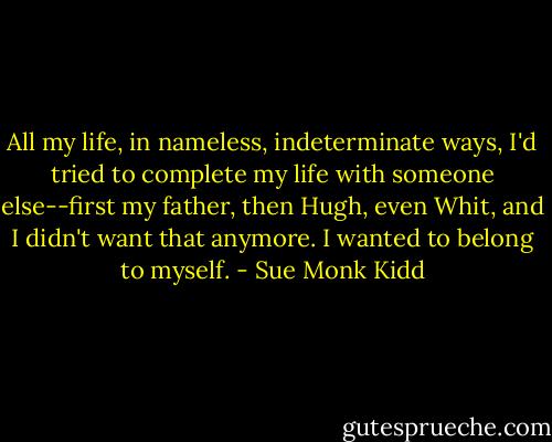 All my life, in nameless, indeterminate ways, I'd tried to complete my life with someone else--first my father, then Hugh, even Whit, and I didn't want that anymore. I wanted to belong to myself. - Sue Monk Kidd