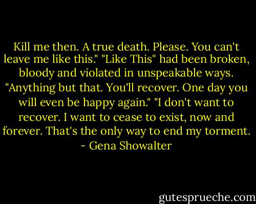 Kill me then. A true death. Please. You can't leave me like this."<br />"Like This" had been broken, bloody and violated in unspeakable ways. "Anything but that. You'll recover. One day you will even be happy again."<br />"I don't want to recover. I want to cease to exist, now and forever. That's the only way to end my torment. - Gena Showalter
