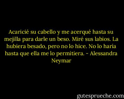 Acaricié su cabello y me acerqué hasta su mejilla para darle un beso. Miré sus labios. La hubiera besado, pero no lo hice. No lo haría hasta que ella me lo permitiera. - Alessandra Neymar