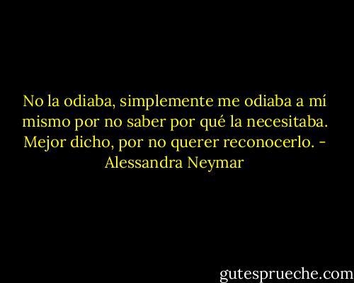 No la odiaba, simplemente me odiaba a mí mismo por no saber por qué la necesitaba. Mejor dicho, por no querer reconocerlo. - Alessandra Neymar