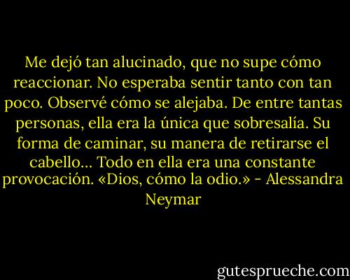 Me dejó tan alucinado, que no supe cómo reaccionar. No esperaba sentir tanto con tan poco.<br />Observé cómo se alejaba. De entre tantas personas, ella era la única que sobresalía. Su forma de caminar, su manera de retirarse el cabello… Todo en ella era una constante provocación.<br />«Dios, cómo la odio.» - Alessandra Neymar