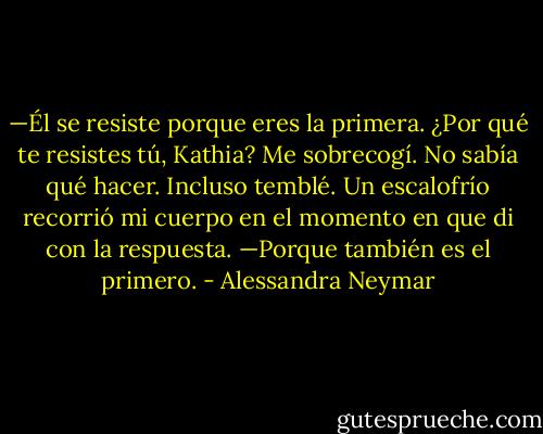 —Él se resiste porque eres la primera. ¿Por qué te resistes tú, Kathia?<br />Me sobrecogí. No sabía qué hacer. Incluso temblé. Un escalofrío recorrió mi cuerpo en el momento en que di con la respuesta.<br />—Porque también es el primero. - Alessandra Neymar