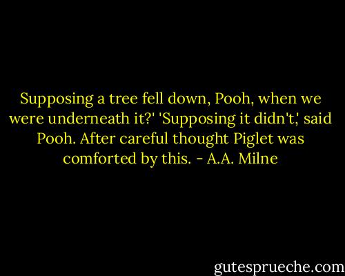 Supposing a tree fell down, Pooh, when we were underneath it?'<br />'Supposing it didn't,' said Pooh. After careful thought Piglet was comforted by this. - A.A. Milne