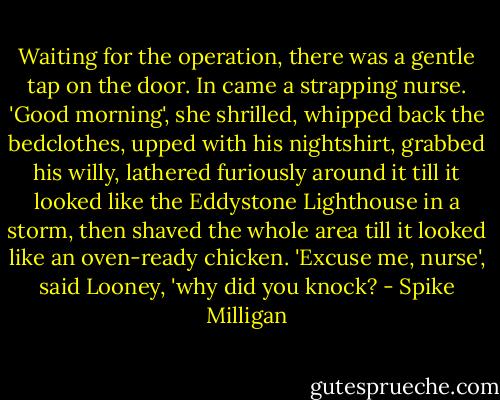 Waiting for the operation, there was a gentle tap on the door. In came a strapping nurse. 'Good morning', she shrilled, whipped back the bedclothes, upped with his nightshirt, grabbed his willy, lathered furiously around it till it looked like the Eddystone Lighthouse in a storm, then shaved the whole area till it looked like an oven-ready chicken.<br />'Excuse me, nurse', said Looney, 'why did you knock? - Spike Milligan