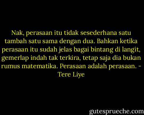 Nak, perasaan itu tidak sesederhana satu tambah satu sama dengan dua. Bahkan ketika perasaan itu sudah jelas bagai bintang di langit, gemerlap indah tak terkira, tetap saja dia bukan rumus matematika. Perasaan adalah perasaan. - Tere Liye