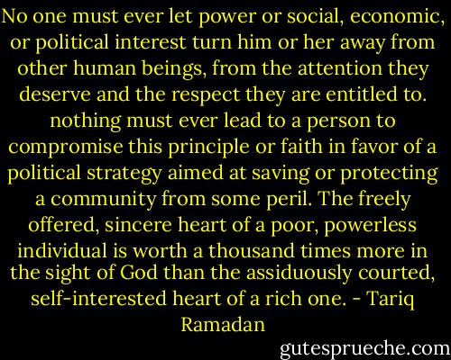No one must ever let power or social, economic, or political interest turn him or her away from other human beings, from the attention they deserve and the respect they are entitled to. nothing must ever lead to a person to compromise this principle or faith in favor of a political strategy aimed at saving or protecting a community from some peril. The freely offered, sincere heart of a poor, powerless individual is worth a thousand times more in the sight of God than the assiduously courted, self-interested heart of a rich one. - Tariq Ramadan
