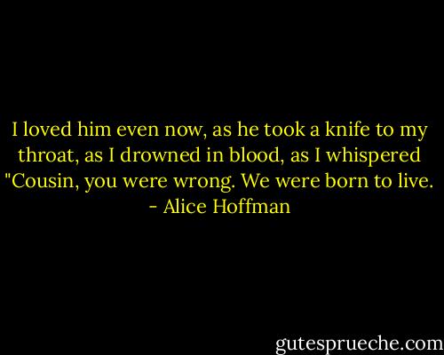 I loved him even now, as he took a knife to my throat, as I drowned in blood, as I whispered "Cousin, you were wrong. We were born to live. - Alice Hoffman