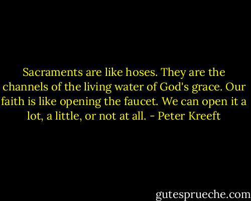 Sacraments are like hoses. They are the channels of the living water of God's grace. Our faith is like opening the faucet. We can open it a lot, a little, or not at all. - Peter Kreeft