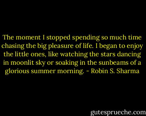 The moment I stopped spending so much time chasing the big pleasure of life. I began to enjoy the little ones, like watching the stars dancing in moonlit sky or soaking in the sunbeams of a glorious summer morning. - Robin S. Sharma