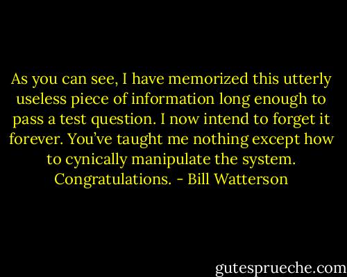 As you can see, I have memorized this utterly useless piece of information long enough to pass a test question. I now intend to forget it forever. You’ve taught me nothing except how to cynically manipulate the system. Congratulations. - Bill Watterson