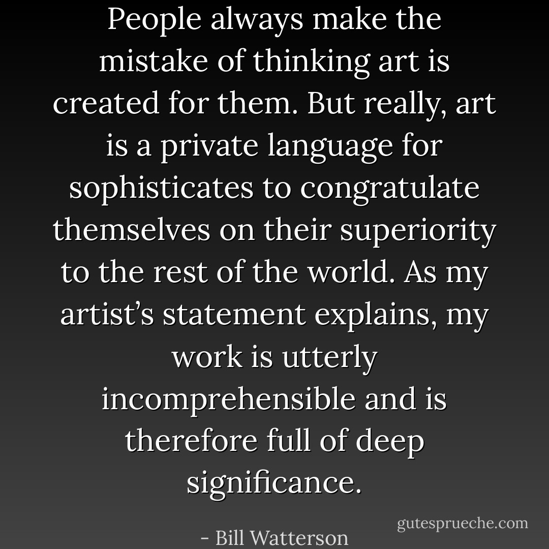 People always make the mistake of thinking art is created for them. But really, art is a private language for sophisticates to congratulate themselves on their superiority to the rest of the world. As my artist’s statement explains, my work is utterly incomprehensible and is therefore full of deep significance. - Bill Watterson