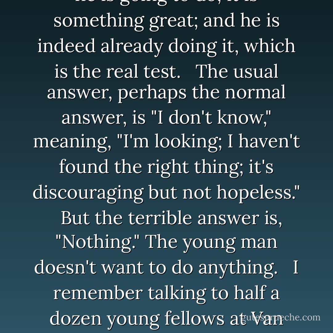 I often ask, "What do you want to work at? If you have the chance. When you get out of school, college, the service, etc." <br /><br />Some answer right off and tell their definite plans and projects, highly approved by Papa. I'm pleased for them* but it's a bit boring, because they are such squares. <br /><br />Quite a few will, with prompting, come out with astounding stereotyped, conceited fantasies, such as becoming a movie actor when they are "discovered" "like Marlon Brando, but in my own way." <br /><br />Very rarely somebody will, maybe defiantly and defensively, maybe diffidently but proudly, make you know that he knows very well what he is going to do; it is something great; and he is indeed already doing it, which is the real test. <br /><br />The usual answer, perhaps the normal answer, is "I don't know," meaning, "I'm looking; I haven't found the right thing; it's discouraging but not hopeless." <br /><br />But the terrible answer is, "Nothing." The young man doesn't want to do anything. <br /><br />I remember talking to half a dozen young fellows at Van Wagner's Beach outside of Hamilton, Ontario; and all of them had this one thing to say: "Nothing." They didn't believe that what to work at was the kind of thing one wanted. They rather expected that two or three of them would work for the electric company in town, but they couldn't care less, I turned away from the conversation abruptly because of the uncontrollable burning tears in my eyes and constriction in my chest. Not feeling sorry for them, but tears of frank dismay for the waste of our humanity (they were nice kids). And it is out of that incident that many years later I am writing this book. - Paul Goodman