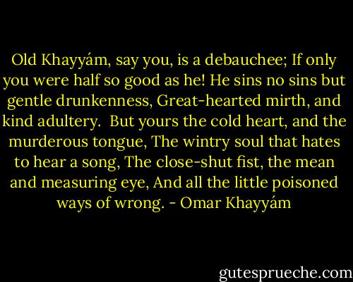 Old Khayyám, say you, is a debauchee;<br />If only you were half so good as he!<br />He sins no sins but gentle drunkenness,<br />Great-hearted mirth, and kind adultery.<br /><br />But yours the cold heart, and the murderous tongue,<br />The wintry soul that hates to hear a song,<br />The close-shut fist, the mean and measuring eye,<br />And all the little poisoned ways of wrong. - Omar Khayyám