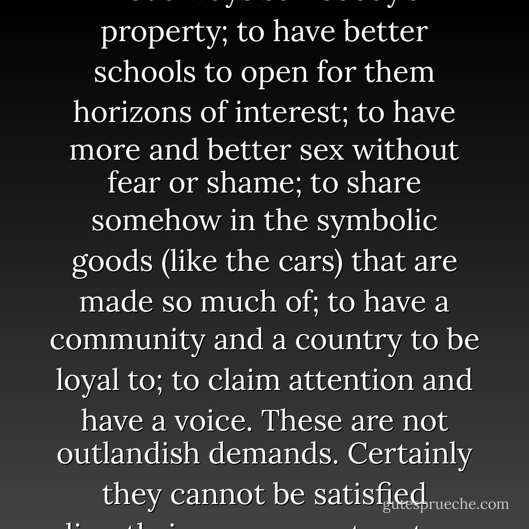 Positively, the delinquent behavior seems to speak clearly enough. It asks for what we can’t give, but it is in this direction we must go. It asks for manly opportunities to work, make a little money, and have self-esteem; to have some space to bang around in, that is not always somebody’s property; to have better schools to open for them horizons of interest; to have more and better sex without fear or shame; to share somehow in the symbolic goods (like the cars) that are made so much of; to have a community and a country to be loyal to; to claim attention and have a voice. These are not outlandish demands. Certainly they cannot be satisfied directly in our present system; they are baffling. That is why the problem is baffling, and the final recourse is to a curfew, to ordinances against carrying knives, to threatening the parents, to reformatories with newfangled names, and to 1,100 more police on the street. - Paul Goodman