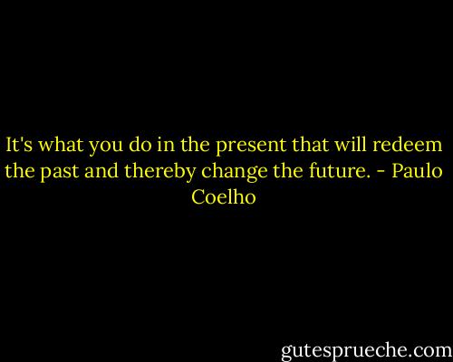 It's what you do in the present that will redeem the past and thereby change the future. - Paulo Coelho