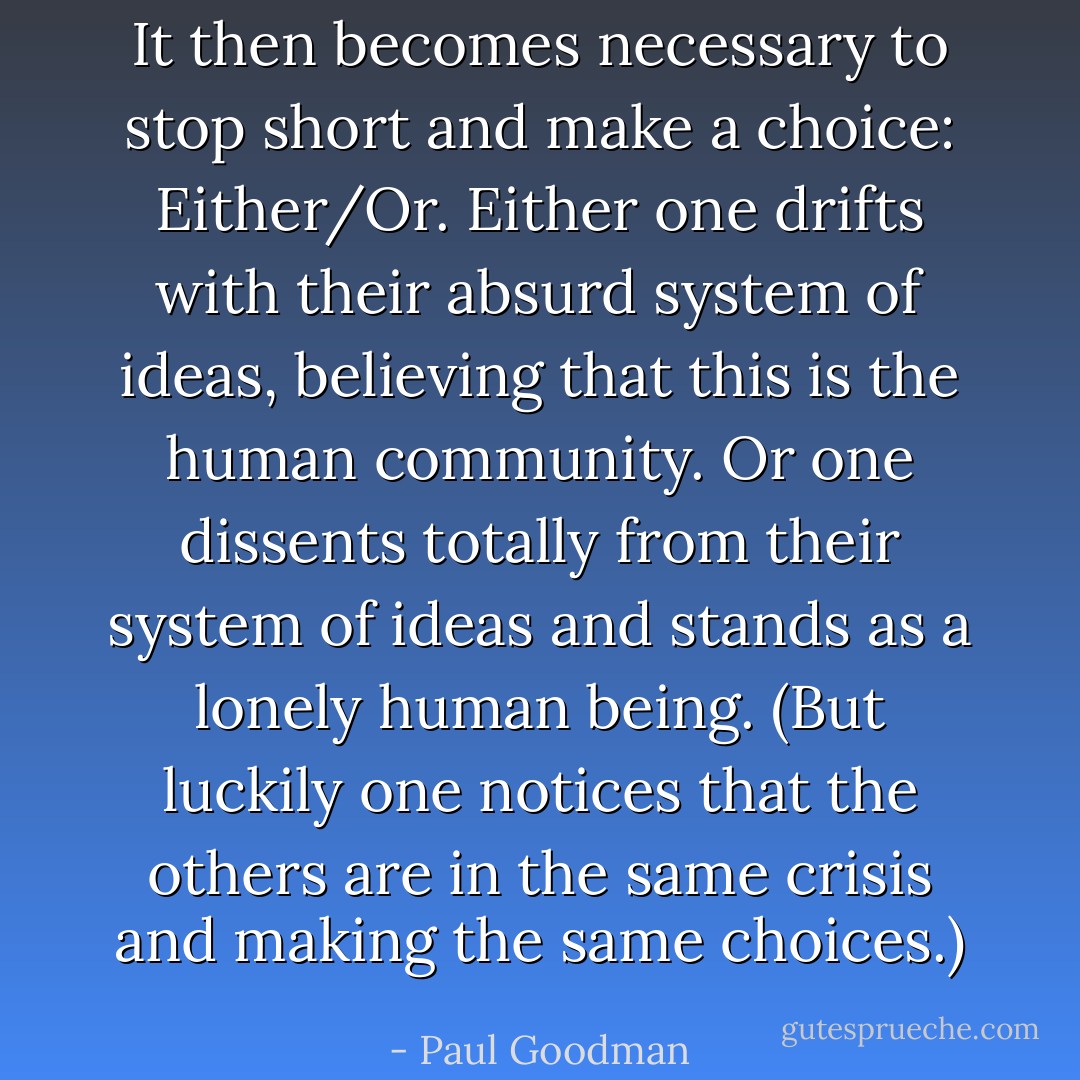 It then becomes necessary to stop short and make a choice: Either/Or. Either one drifts with their absurd system of ideas, believing that this is the human community. Or one dissents totally from their system of ideas and stands as a lonely human being. (But luckily one notices that the others are in the same crisis and making the same choices.) - Paul Goodman