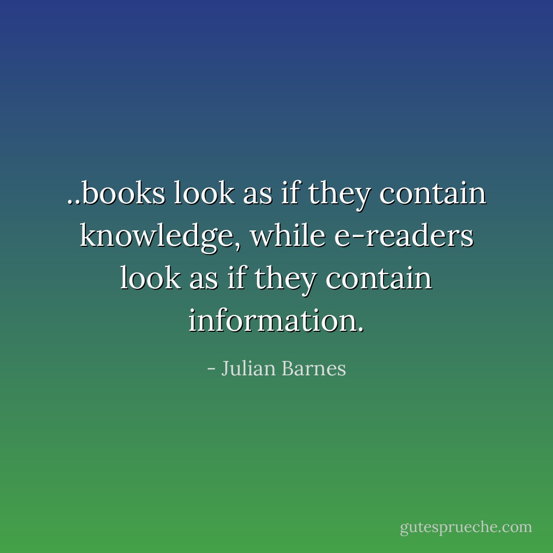 ..books look as if they contain knowledge, while e-readers look as if they contain information. - Julian Barnes