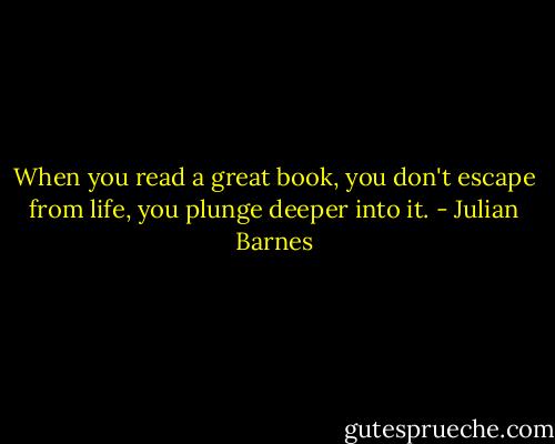 When you read a great book, you don't escape from life, you plunge deeper into it. - Julian Barnes
