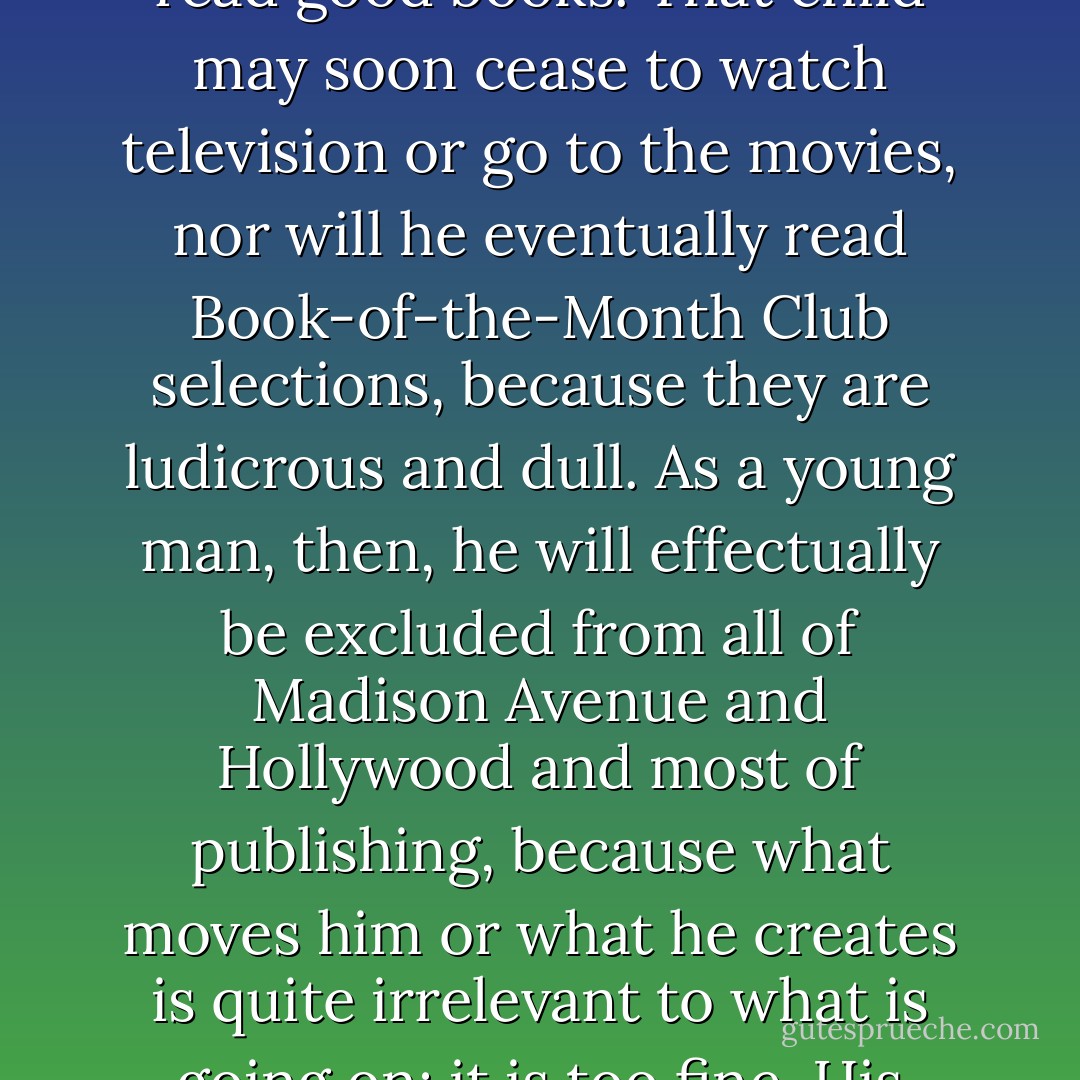 Wrong' training can be a very innocent thing. Consider a father who allows his child to read good books. That child may soon cease to watch television or go to the movies, nor will he eventually read Book-of-the-Month Club selections, because they are ludicrous and dull. As a young man, then, he will effectually be excluded from all of Madison Avenue and Hollywood and most of publishing, because what moves him or what he creates is quite irrelevant to what is going on: it is too fine. His father has brought him up as a dodo. - Paul Goodman