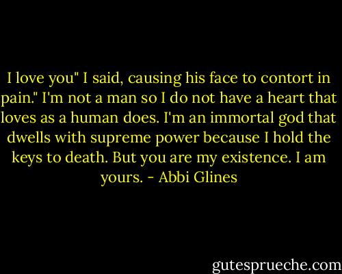 I love you" I said, causing his face to contort in pain." I'm not a man so I do not have a heart that loves as a human does. I'm an immortal god that dwells with supreme power because I hold the keys to death. But you are my existence. I am yours. - Abbi Glines