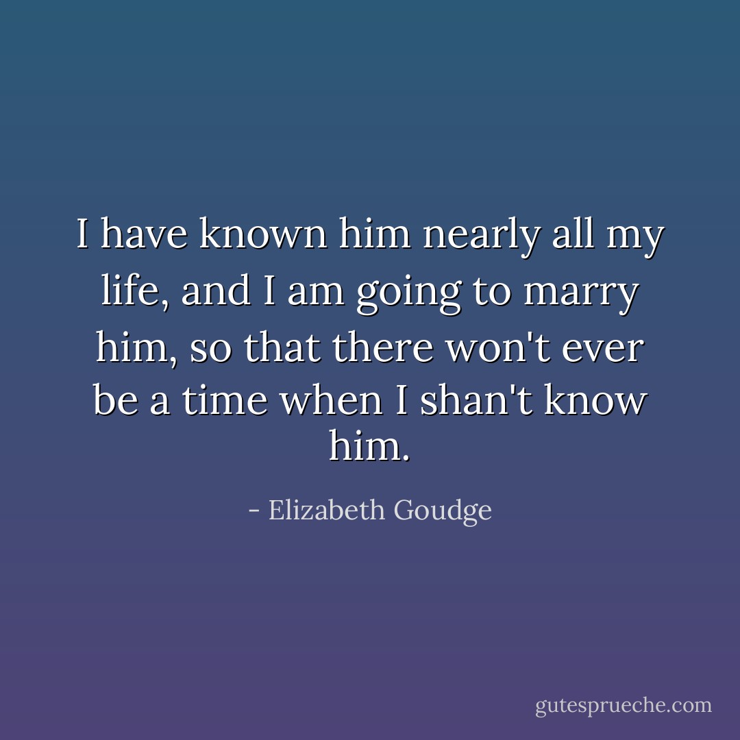 I have known him nearly all my life, and I am going to marry him, so that there won't ever be a time when I shan't know him. - Elizabeth Goudge