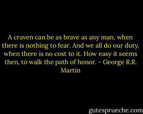 A craven can be as brave as any man, when there is nothing to fear. And we all do our duty, when there is no cost to it. How easy it seems then, to walk the path of honor. - George R.R. Martin
