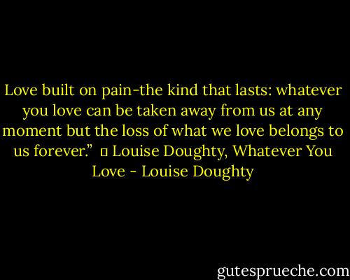 Love built on pain-the kind that lasts: whatever you love can be taken away from us at any moment but the loss of what we love belongs to us forever.” <br />― Louise Doughty, Whatever You Love - Louise Doughty