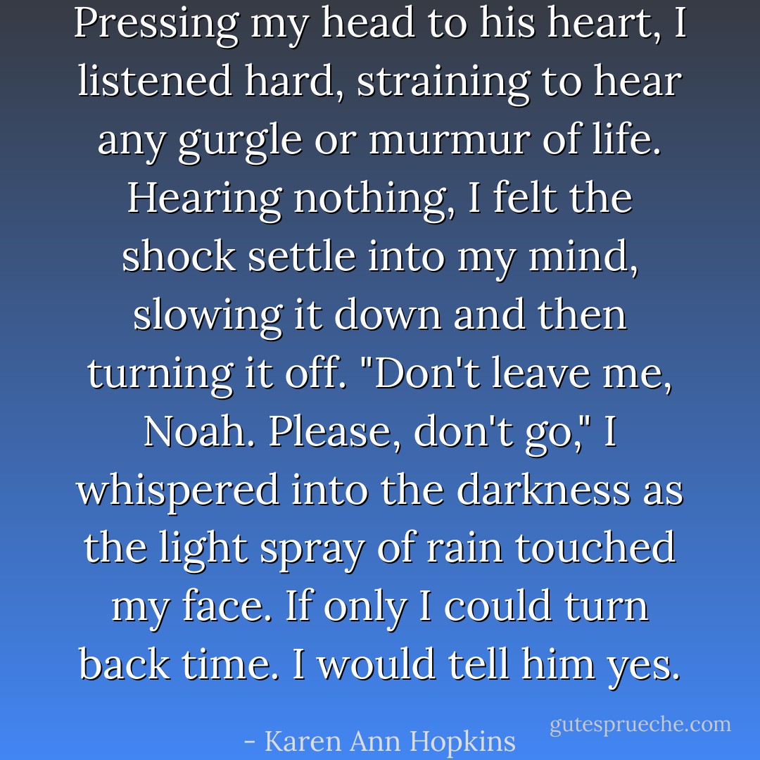 Pressing my head to his heart, I listened hard, straining to hear any gurgle or murmur of life. Hearing nothing, I felt the shock settle into my mind, slowing it down and then turning it off.<br />"Don't leave me, Noah. Please, don't go," I whispered into the darkness as the light spray of rain touched my face.<br />If only I could turn back time.<br />I would tell him yes. - Karen Ann Hopkins