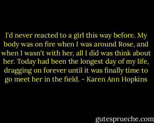 I'd never reacted to a girl this way before. My body was on fire when I was around Rose, and when I wasn't with her, all I did was think about her. Today had been the longest day of my life, dragging on forever until it was finally time to go meet her in the field. - Karen Ann Hopkins