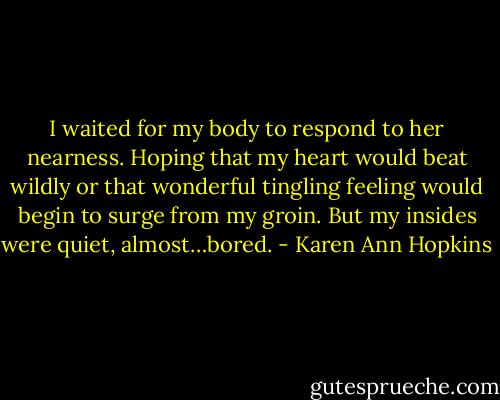 I waited for my body to respond to her nearness. Hoping that my heart would beat wildly or that wonderful tingling feeling would begin to surge from my groin. But my insides were quiet, almost…bored. - Karen Ann Hopkins